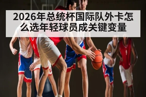2026年总统杯国际队外卡怎么选年轻球员成关键变量